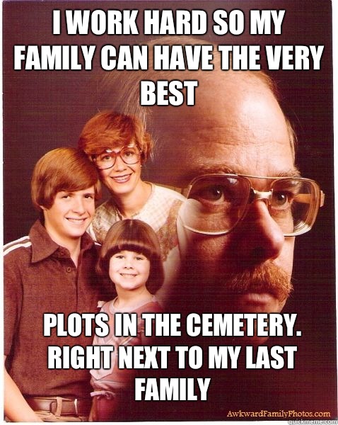 I work hard so my family can have the very best Plots in the cemetery. Right next to my last family  Vengeance Dad