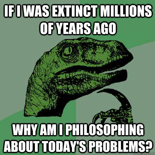 If I was extinct millions of years ago Why am I philosophing about today's problems?  Philosoraptor