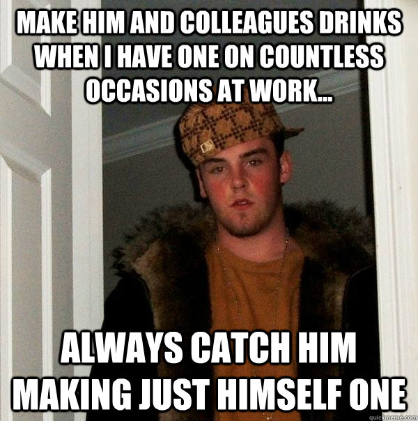 MAKE HIM AND COLLEAGUES DRINKS WHEN I HAVE ONE ON COUNTLESS OCCASIONS AT WORK... ALWAYS CATCH HIM MAKING JUST HIMSELF ONE - MAKE HIM AND COLLEAGUES DRINKS WHEN I HAVE ONE ON COUNTLESS OCCASIONS AT WORK... ALWAYS CATCH HIM MAKING JUST HIMSELF ONE  Scumbag Steve