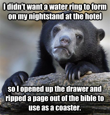 I didn't want a water ring to form on my nightstand at the hotel so I opened up the drawer and ripped a page out of the bible to use as a coaster. - I didn't want a water ring to form on my nightstand at the hotel so I opened up the drawer and ripped a page out of the bible to use as a coaster.  Confession Bear