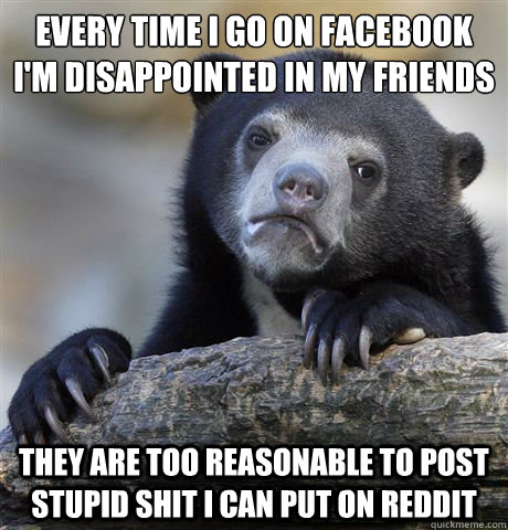 Every time I go on facebook i'm disappointed in my friends
 They are too reasonable to post stupid shit I can put on reddit  Confession Bear