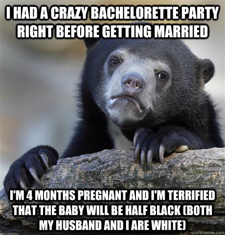 i had a crazy bachelorette party right before getting married i'm 4 months pregnant and i'm terrified that the baby will be half black (both my husband and i are white)  Confession Bear