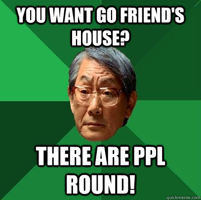 You want go Friend's House? There are ppl round!  High Expectations Asian Father