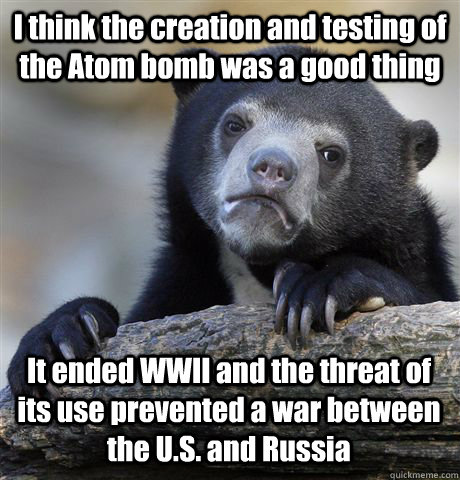 I think the creation and testing of the Atom bomb was a good thing It ended WWII and the threat of its use prevented a war between the U.S. and Russia  Confession Bear