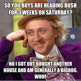 So you boys are heading bush for 3 weeks on saturday? No i got out bought another house and am generally a bigdog. Woof  - So you boys are heading bush for 3 weeks on saturday? No i got out bought another house and am generally a bigdog. Woof   Condescending Wonka