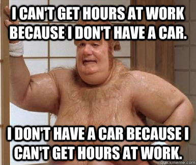 I can't get hours at work because I don't have a car. I don't have a car because I can't get hours at work.  Fat Bastard
