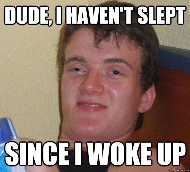 dude, i haven't slept since i woke up  10 Guy