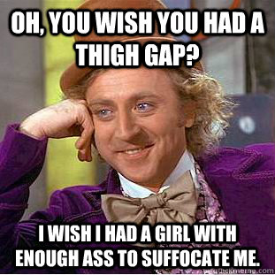 Oh, you wish you had a thigh gap? I wish I had a girl with enough ass to suffocate me.  Condescending Wonka