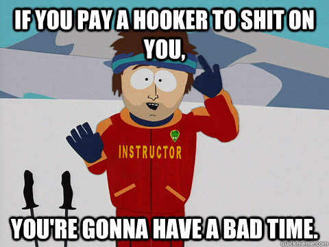 If you pay a hooker to shit on you, You're gonna have a bad time.  South Park Bad Time