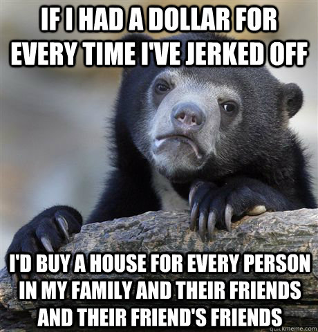 if i had a dollar for every time i've jerked off i'd buy a house for every person in my family and their friends and their friend's friends  Confession Bear