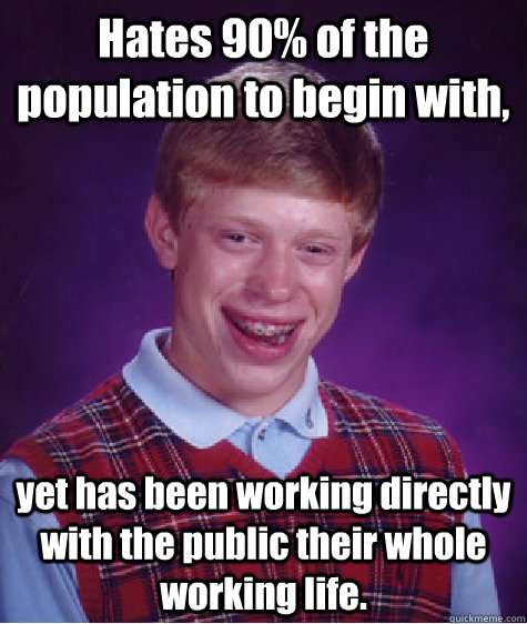 Hates 90% of the population to begin with, yet has been working directly with the public their whole working life. - Hates 90% of the population to begin with, yet has been working directly with the public their whole working life.  Bad Luck Brian