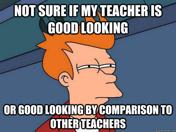 not sure if my teacher is good looking Or good looking by comparison to other teachers - not sure if my teacher is good looking Or good looking by comparison to other teachers  Futurama Fry