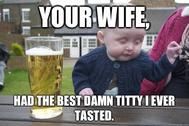 Your wife,  Had the best damn titty I ever tasted.    drunk baby