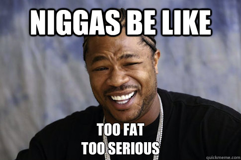 Niggas be like Too fat
Too serious  Xzibit