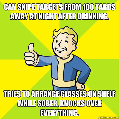 Can snipe targets from 100 yards away at night after drinking. Tries to arrange glasses on shelf while sober, knocks over everything.  Fallout new vegas