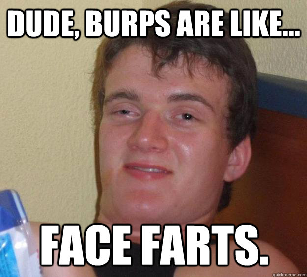 Dude, burps are like... face farts.  10 Guy