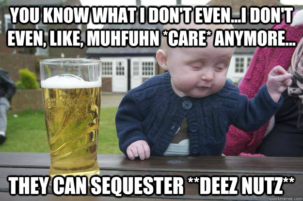 you know what i don't even...i don't even, like, muhfuhn *care* anymore... they can sequester **deez nutz**   drunk baby