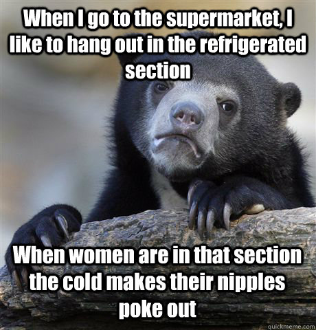 When I go to the supermarket, I like to hang out in the refrigerated section When women are in that section the cold makes their nipples poke out  Confession Bear