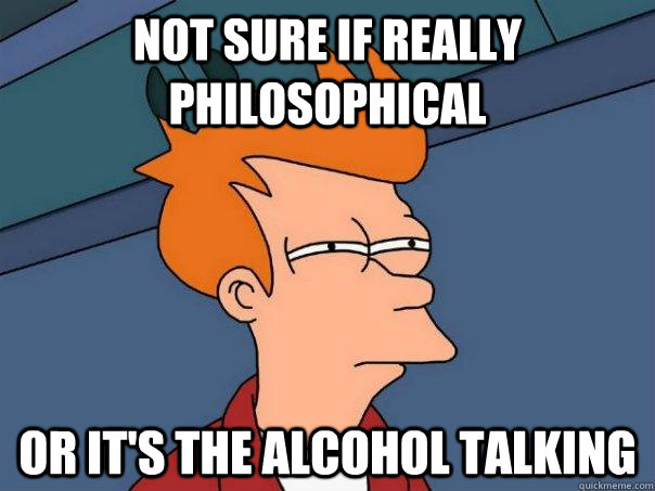 Not sure if really philosophical or it's the alcohol talking  Futurama Fry