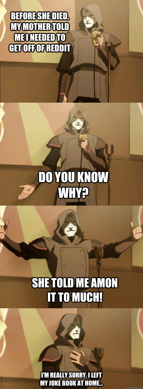 Before she died, my mother told me I needed to get off of Reddit Do you know why? She told me amon it to much! I'm really sorry, i left my joke book at home...  Bad Joke Amon