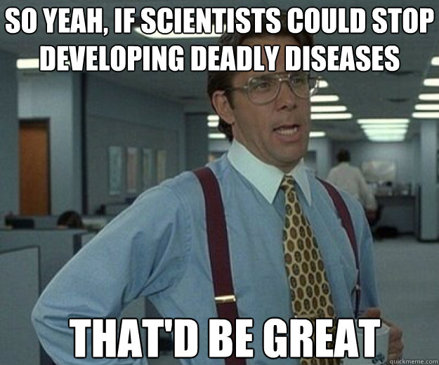 so Yeah, if scientists could stop developing deadly diseases That'd be great  that would be great