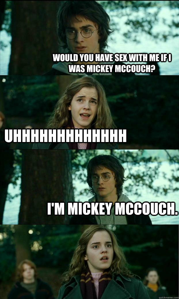 Would you have sex with me if I was Mickey McCouch? uhhhhhhhhhhhhh I'm Mickey McCouch.  Horny Harry