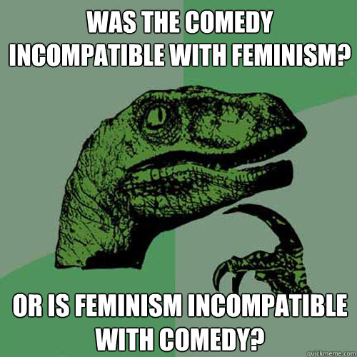 was the comedy incompatible with feminism? or is feminism incompatible with comedy?  Philosoraptor