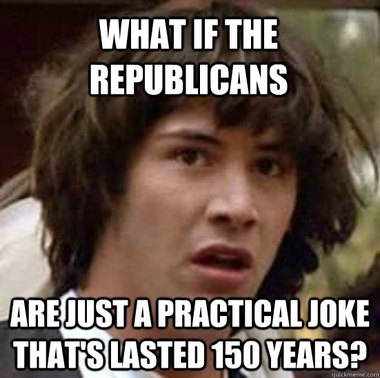 What if the republicans Are just a practical joke that's lasted 150 years?  conspiracy keanu