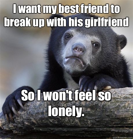 I want my best friend to break up with his girlfriend  So I won't feel so lonely. 
  Confession Bear