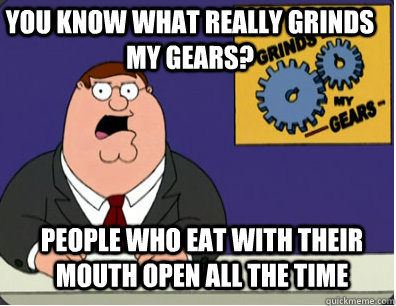 you know what really grinds my gears? People who eat with their mouth open all the time - you know what really grinds my gears? People who eat with their mouth open all the time  Grinds my gears