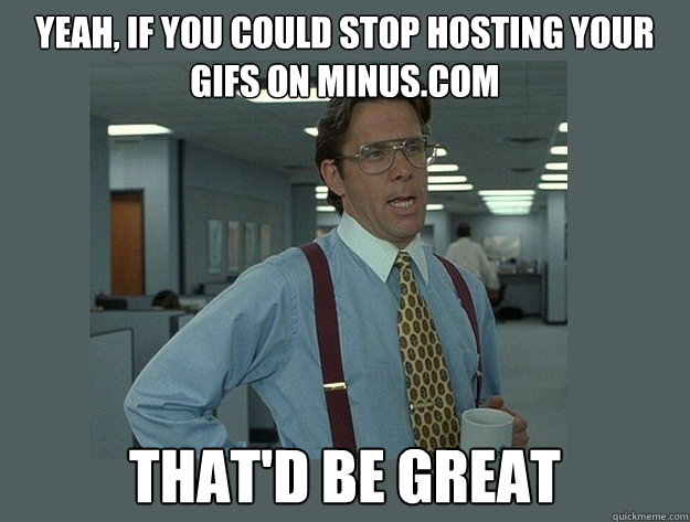 yeah, if you could stop hosting your gifs on minus.com That'd be great - yeah, if you could stop hosting your gifs on minus.com That'd be great  Office Space Lumbergh