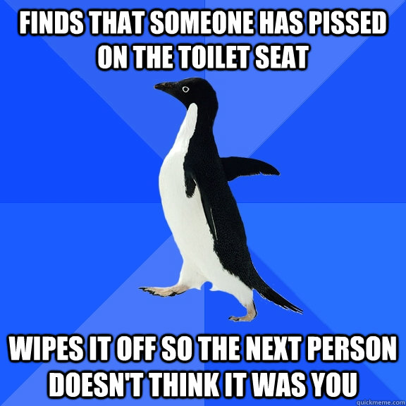 finds that someone has pissed on the toilet seat wipes it off so the next person doesn't think it was you  Socially Awkward Penguin