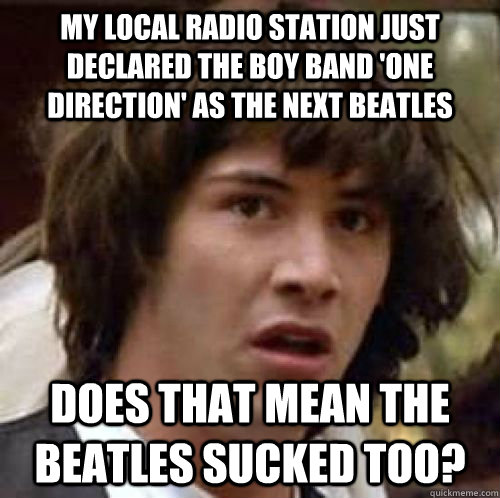 my local radio station just declared the boy band 'one direction' as the next beatles does that mean the beatles sucked too? - my local radio station just declared the boy band 'one direction' as the next beatles does that mean the beatles sucked too?  conspiracy keanu