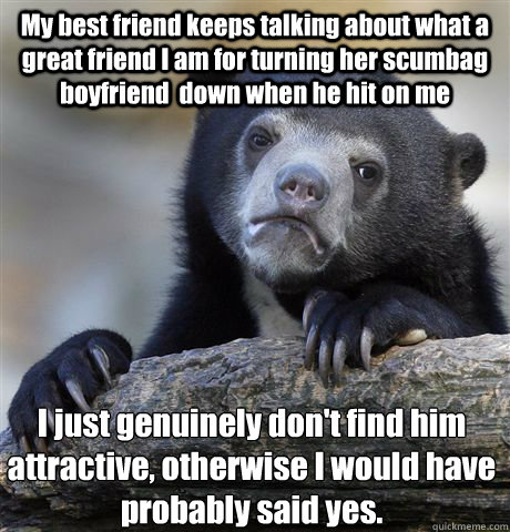 My best friend keeps talking about what a great friend I am for turning her scumbag boyfriend  down when he hit on me I just genuinely don't find him attractive, otherwise I would have probably said yes.  Confession Bear