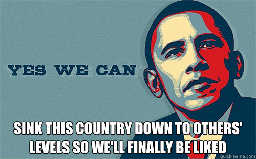  sink this country down to others' levels so we'll finally be liked  Scumbag Obama