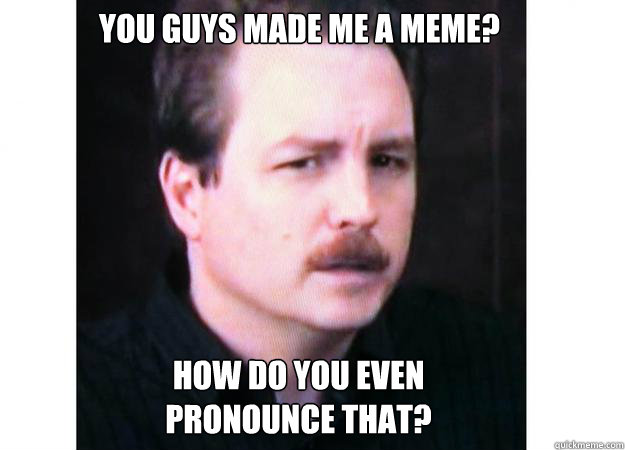 You guys made me a meme? how do you even 
pronounce that?  