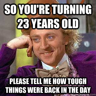 So you're turning 23 years old Please tell me how tough things were back in the day  Condescending Wonka