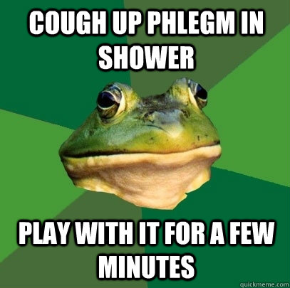 Cough up phlegm in shower Play with it for a few minutes - Cough up phlegm in shower Play with it for a few minutes  Foul Bachelor Frog