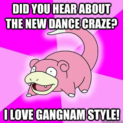 did you hear about the new dance craze? i love gangnam style!  Slowpoke