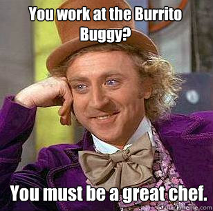 You work at the Burrito Buggy? You must be a great chef.  Condescending Wonka