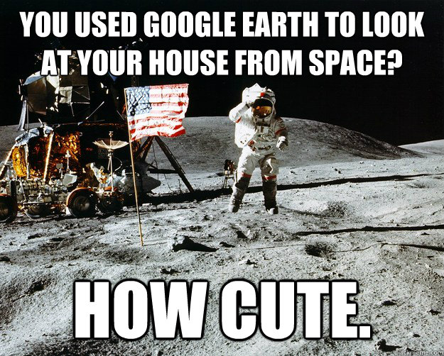 You used google earth to look at your house from space? How cute.  Unimpressed Astronaut