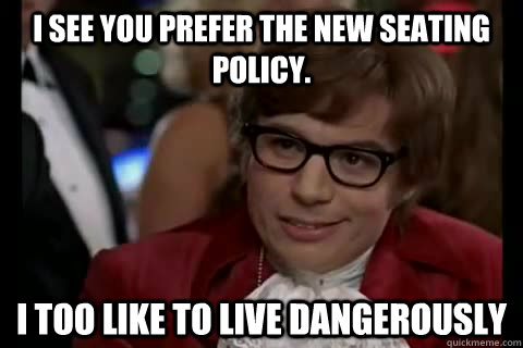 I see you prefer the new seating policy.  i too like to live dangerously  Dangerously - Austin Powers