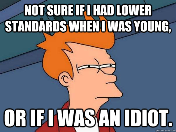 Not sure if I had lower standards when I was young, Or if I was an idiot.  Futurama Fry