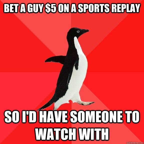 bet a guy $5 on a sports replay So i'd have someone to watch with  Socially Awesome Penguin