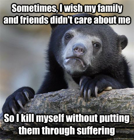 Sometimes, I wish my family and friends didn't care about me So I kill myself without putting them through suffering  Confession Bear