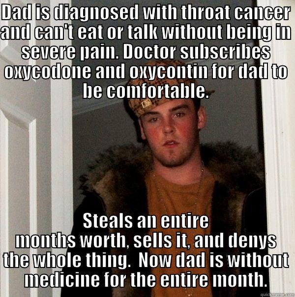 DAD IS DIAGNOSED WITH THROAT CANCER AND CAN'T EAT OR TALK WITHOUT BEING IN SEVERE PAIN. DOCTOR SUBSCRIBES OXYCODONE AND OXYCONTIN FOR DAD TO BE COMFORTABLE. STEALS AN ENTIRE MONTHS WORTH, SELLS IT, AND DENYS THE WHOLE THING.  NOW DAD IS WITHOUT MEDICINE FOR THE ENTIRE MONTH. Scumbag Steve