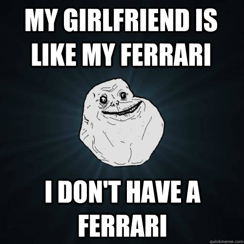 MY GIRLFRIEND IS LIKE MY FERRARI I DON't have a Ferrari  Forever Alone