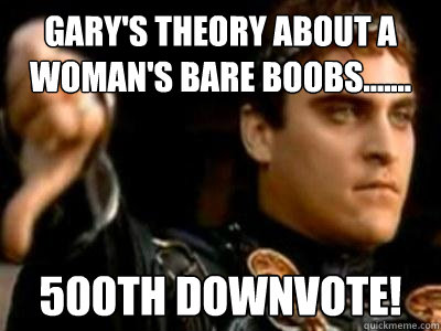 Gary's theory about a woman's bare boobs....... 500th downvote! - Gary's theory about a woman's bare boobs....... 500th downvote!  Downvoting Roman