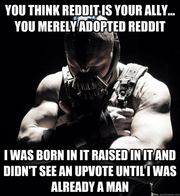 you think reddit is your ally... you merely adopted reddit I was born in it raised in it and didn't see an upvote until I was already a man - you think reddit is your ally... you merely adopted reddit I was born in it raised in it and didn't see an upvote until I was already a man  Bane
