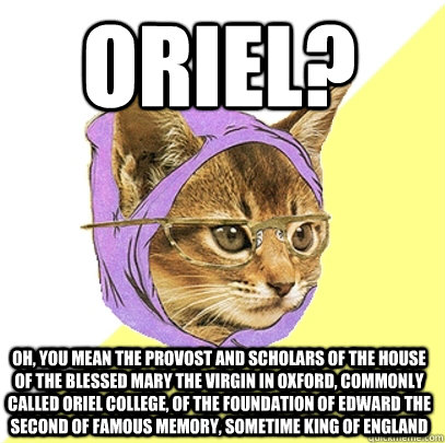 Oriel? Oh, you mean The Provost and Scholars of the House of the Blessed Mary the Virgin in Oxford, commonly called Oriel College, of the Foundation of Edward the Second of famous memory, sometime King of England  Hipster Kitty